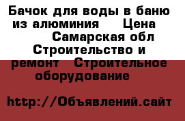 Бачок для воды в баню  из алюминия   › Цена ­ 5 000 - Самарская обл. Строительство и ремонт » Строительное оборудование   